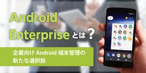 Android Enterpriseとは？ - 企業向けAndroid端末管理の新たな選択肢