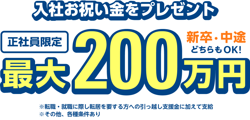 入社お祝い金をプレゼント 正社員限定 最大200万円 新卒・中途どちらもOK ※転職・就職に際し転居を要する方への引っ越し支援金に加えて支給 ※その他、各種条件あり